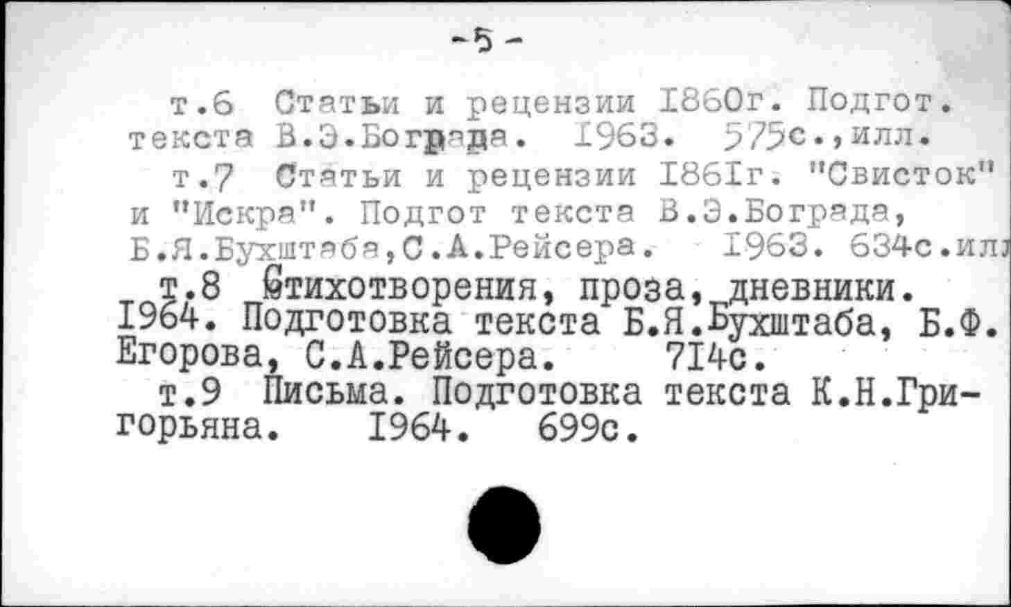 ﻿-5 -
т.6 Статьи и рецензии 1860г. Подгот. текста В.Э.Богряра. 1963. 575с.,илл.
т.7 Статьи и рецензии 1861г. ’’Свисток" и "Искра". Подгот текста В.Э.Бограда, Б.Я.Бухштябя,С.А.Рейсера. 1963. 634с.илз
т.8 Стихотворения, проза, дневники.
1964. Подготовка текста Б.Я.Ьухштаба, Б.Ф.
Егорова, С.А.Рейсера. 714с.
т.9 Письма. Подготовка текста К.Н.Григорьяна. 1964.	699с.